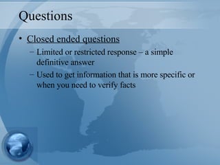 Questions Closed ended questions Limited or restricted response – a simple definitive answer Used to get information that is more specific or when you need to verify facts 