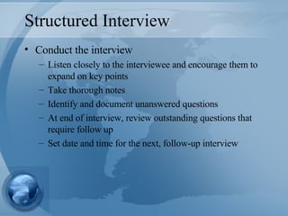 Structured Interview Conduct the interview Listen closely to the interviewee and encourage them to expand on key points Take thorough notes Identify and document unanswered questions At end of interview, review outstanding questions that require follow up Set date and time for the next, follow-up interview 