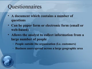 Questionnaires A document which contains a number of questions Can be paper form or electronic form (email or web-based) Allows the analyst to collect information from a large number of people People outside the organization (I.e. customers) Business users spread across a large geographic area 