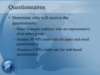 Questionnaires Determine who will receive the questionnaire Select a sample audience who are representative of an entire group Assume 30-50% return rate for paper and email questionnaires Assume a 5-30% return rate for web-based questionnaires 