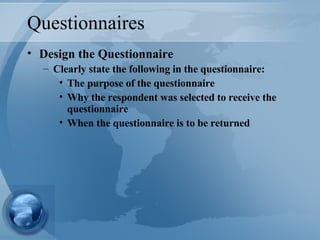 Questionnaires Design the Questionnaire Clearly state the following in the questionnaire: The purpose of the questionnaire Why the respondent was selected to receive the questionnaire When the questionnaire is to be returned  