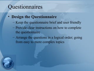 Questionnaires Design the Questionnaire Keep the questionnaire brief and user friendly Provide clear instructions on how to complete the questionnaire Arrange the questions in a logical order; going from easy to more complex topics 