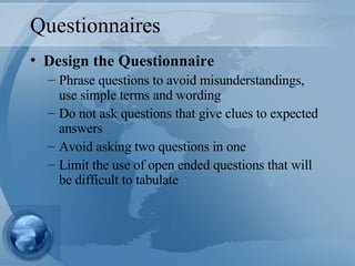 Questionnaires Design the Questionnaire Phrase questions to avoid misunderstandings, use simple terms and wording Do not ask questions that give clues to expected answers Avoid asking two questions in one Limit the use of open ended questions that will be difficult to tabulate 
