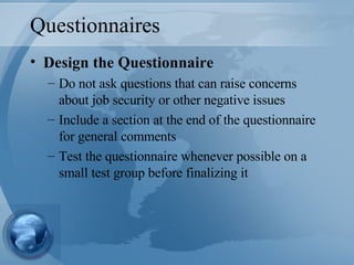 Questionnaires Design the Questionnaire Do not ask questions that can raise concerns about job security or other negative issues Include a section at the end of the questionnaire for general comments Test the questionnaire whenever possible on a small test group before finalizing it 