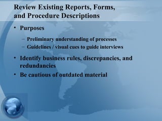 Review Existing Reports, Forms,  and Procedure Descriptions Purposes Preliminary understanding of processes Guidelines / visual cues to guide interviews Identify business rules, discrepancies, and redundancies Be cautious of outdated material 