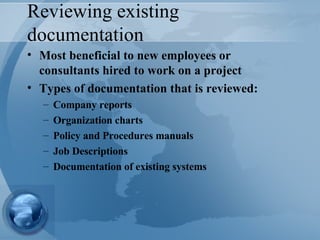 Reviewing existing documentation Most beneficial to new employees or consultants hired to work on a project Types of documentation that is reviewed: Company reports Organization charts Policy and Procedures manuals Job Descriptions Documentation of existing systems 