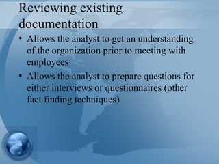 Reviewing existing documentation Allows the analyst to get an understanding of the organization prior to meeting with employees Allows the analyst to prepare questions for either interviews or questionnaires (other fact finding techniques) 