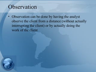 Observation Observation can be done by having the analyst observe the client from a distance (without actually interrupting the client) or by actually doing the work of the client 