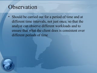 Observation Should be carried out for a period of time and at different time intervals, not just once, so that the analyst can observe different workloads and to ensure that what the client does is consistent over different periods of time 