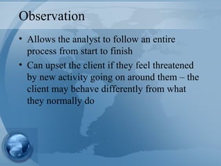 Observation Allows the analyst to follow an entire process from start to finish Can upset the client if they feel threatened by new activity going on around them – the client may behave differently from what they normally do  