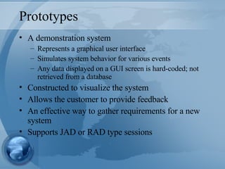 Prototypes A demonstration system Represents a graphical user interface Simulates system behavior for various events Any data displayed on a GUI screen is hard-coded; not retrieved from a database Constructed to visualize the system Allows the customer to provide feedback An effective way to gather requirements for a new system Supports JAD or RAD type sessions 