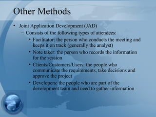 Other Methods Joint Application Development (JAD) Consists of the following types of attendees: Facilitator: the person who conducts the meeting and keeps it on track (generally the analyst) Note taker: the person who records the information for the session Clients/Customers/Users: the people who communicate the requirements, take decisions and approve the project Developers: the people who are part of the development team and need to gather information 