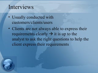 Interviews Usually conducted with customers/clients/users Clients are not always able to express their requirements clearly    it is up to the analyst to ask the right questions to help the client express their requirements 