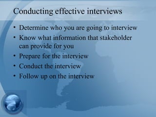 Conducting effective interviews Determine who you are going to interview Know what information that stakeholder can provide for you Prepare for the interview Conduct the interview Follow up on the interview 