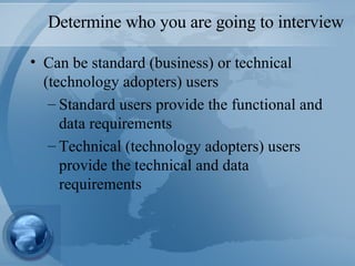 Determine who you are going to interview Can be standard (business) or technical (technology adopters) users Standard users provide the functional and data requirements Technical (technology adopters) users provide the technical and data requirements  