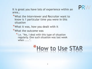 *âŻ
It is great you have lots of experience within an
areaâŚ
*âŻWhat the Interviewer and Recruiter want to
know is 1 particular time you were in this
situation
*âŻWhat it was, how you dealt with it
*âŻWhat the outcome was
*âŻi.e. "Yes, I deal with this type of situation
regularly. One such situation was last week
when .....".
4
