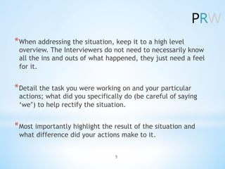 *âŻWhen addressing the situation, keep it to a high level
overview. The Interviewers do not need to necessarily know
all the ins and outs of what happened, they just need a feel
for it.
*âŻDetail the task you were working on and your particular
actions; what did you specifically do (be careful of saying
âweâ) to help rectify the situation.
*âŻMost importantly highlight the result of the situation and
what difference did your actions make to it.
5