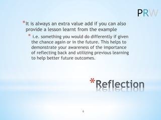 *âŻ
*âŻIt is always an extra value add if you can also
provide a lesson learnt from the example
*⯠i.e. something you would do differently if given
the chance again or in the future. This helps to
demonstrate your awareness of the importance
of reflecting back and utilizing previous learning
to help better future outcomes.
6