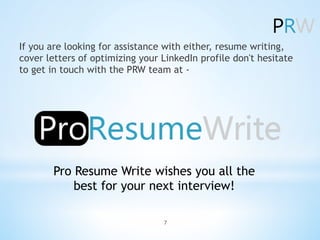 If you are looking for assistance with either, resume writing,
cover letters of optimizing your LinkedIn profile don't hesitate
to get in touch with the PRW team at -Â
Pro Resume Write wishes you all the
best for your next interview!
7