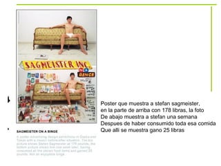 Poster que muestra a stefan sagmeister,  en la parte de arriba con 178 libras, la foto De abajo muestra a stefan una semana  Despues de haber consumido toda esa comida Que alli se muestra gano 25 libras 