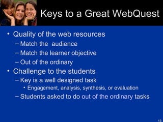Keys to a Great WebQuest Quality of the web resources Match the  audience Match the learner objective Out of the ordinary Challenge to the students Key is a well designed task Engagement, analysis, synthesis, or evaluation Students asked to do  out of the ordinary  tasks 