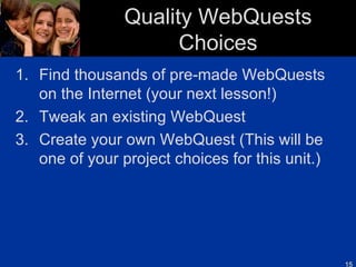 Quality WebQuests Choices Find thousands of pre-made WebQuests on the Internet (your next lesson!) Tweak an existing WebQuest Create your own WebQuest (This will be one of your project choices for this unit.) 