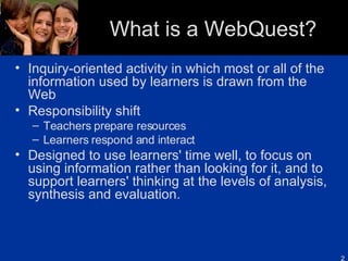 What is a WebQuest? Inquiry-oriented activity in which most or all of the information used by learners is drawn from the Web Responsibility shift  Teachers prepare resources Learners respond and interact Designed to use learners' time well, to focus on using information rather than looking for it, and to support learners' thinking at the levels of analysis, synthesis and evaluation. 