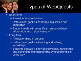 Types of WebQuests Short-term A week or less in duration Instructional goal is knowledge acquisition and integration Student deals with a significant amount of new information and makes sense of it Long-term A week or more in duration Instructional goal is extending and refining knowledge Students analyze a body of knowledge, transform it, and demonstrate understanding by presenting it in some way 
