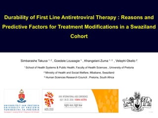 Durability of First Line Antiretroviral Therapy : Reasons and
Predictive Factors for Treatment Modifications in a Swaziland
                                                    Cohort



       Simbarashe Takuva 1, 2 , Goedele Louwagie 1 , Khangelani Zuma 1, 3 , Velephi Okello 2
         1 School   of Health Systems & Public Health, Faculty of Health Sciences , University of Pretoria
                           2    Ministry of Health and Social Welfare, Mbabane, Swaziland
                            3   Human Sciences Research Council , Pretoria, South Africa
 