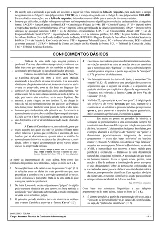 •       De acordo com o comando a que cada um dos itens a seguir se refira, marque na folha de respostas, para cada item: o campo
        designado com o código C, caso julgue o item CERTO; ou o campo designado com o código E, caso julgue o item ERRADO.
        Para as devidas marcações, use a folha de respostas, único documento válido para a correção das suas respostas.
•       Sempre que utilizadas, as siglas subsequentes devem ser interpretadas com a significação associada a cada uma delas, da seguinte
        forma: BACEN = Banco Central do Brasil; CF = Constituição Federal de 1988; DF = Distrito Federal; IPTU = imposto sobre
        a propriedade predial e territorial urbana; IPVA = imposto sobre a propriedade de veículos automotores; ISSQN = imposto sobre
        serviços de qualquer natureza; LDO = lei de diretrizes orçamentárias; LOA = Lei Orçamentária Anual; LRF = Lei de
        Responsabilidade Fiscal; OSCIP = organização da sociedade civil de interesse público; RJU/RN = Regime Jurídico Único dos
        Servidores Públicos Civis do Estado do Rio Grande do Norte; RPPS/RN = Regime Próprio de Previdência Social dos Servidores
        Públicos Civis do Estado do Rio Grande do Norte; STF = Supremo Tribunal Federal; TC = tribunal de contas; TCE = tribunal
        de contas estadual; TCE/RN = Tribunal de Contas do Estado do Rio Grande do Norte; TCU = Tribunal de Contas da União;
        TRE = Tribunal Regional Eleitoral.

                                                    CONHECIMENTOS BÁSICOS
    1            Trata-se de uma carta cujo enigma perdura e                                4        Fazendo os necessários ajustes nas letras iniciais maiúsculas,
        perdurará. Por isso, ela continua sempre atual, continua a nos                               as relações semânticas entre as orações do texto permitem
        falar hoje sem que nenhum de nós também se julgue seu                                        que o ponto logo após “hipótese” (R.10) seja substituído pelo
    4   destinatário privilegiado ou seu decodificador absoluto.                                     sinal de ponto e vírgula e o ponto logo depois de “europeu”
                 Estamos nos referindo à famosa Carta de Pero Vaz                                    (R.17), pelo sinal de dois-pontos.
        de Caminha dirigida em 1500 a el-rei dom Manuel,
                                                                                            5        No desenvolvimento das ideias do texto, o conectivo “No
    7   anunciando a descoberta de uma nova terra. E se essa carta
                                                                                                     entanto” (R.12-13) estabelece uma oposição direta entre os
        não tivesse chegado ao seu destino, ao seu destinatário, se ela
                                                                                                     argumentos que o seguem na oração e o argumento do
        tivesse se extraviado, com se diz hoje no linguajar dos
                                                                                                     período sintático que explicita o objeto da argumentação:
10      correios? Em virtude de naufrágio, seria uma hipótese. Por
                                                                                                     “Estamos nos referindo à famosa Carta de Pero Vaz de
        errância sem fim da caravela no caminho de volta à pátria, ou
        seja, por morte dos estafetas, seria outra hipótese. No                                      Caminha” (R.5-6).
13      entanto, a carta chegou ao seu destino. E, ao chegar às                             6        Na linha 22, a preposição a, em “aos quais”, é exigida pelo
        mãos do rei, no momento mesmo em que o rei de Portugal                                       uso reflexivo do verbo destinar; por isso, mantém-se a
        dela toma posse, também toma posse da terra e dos seres                                      coerência ao se substituir o pronome relativo pelo pronome
16      humanos por ela descritos pela primeira vez. A carta cria o                                  quem e, para preservar o respeito às regras gramaticais,
        acontecimento da descoberta do Brasil por um país europeu.                                   deve-se manter a preposição, escrevendo a quem.
        Ela sela de vez o devir ocidental e cristão de uma terra e de
                                                                                                 1             Em todos os povos ou períodos da história, a
19      seus habitantes, o devir de um futuro estado-nação chamado
        Brasil.                                                                                      sensação de pertencimento a uma comunidade sempre foi
                 A Carta de Caminha serve, antes de tudo, para que                                   construída com base nas diferenças em relação aos que estão
22      todos aqueles aos quais ela não se destina reflitam tanto                                4   de fora, “os outros”. Muitas tribos indígenas brasileiras, por
        sobre palavras e gestos que recobrem o encontro de dois                                      exemplo, chamam a si próprias de “homens” ou “gente” e
        bandos que se desconhecem, quanto sobre o sentido do                                         denominam pejorativamente integrantes de outros
25      acontecimento histórico na época das descobertas e, mais                                 7   grupamentos — esses são “seres inferiores” ou “narizes
        ainda, sobre o papel desempenhado pelos vários atores                                        chatos”. O filósofo Aristóteles considerava a “raça helênica”
        sociais na empreitada heroica.                                                               superior aos outros povos. Mas até o Iluminismo, no século
                          Silviano Santiago. Navegar é preciso, viver. In: Adauto Novaes        10   XVIII, a humanidade não recorreu a teses raciais para
                          (Org.). Tempo e história. São Paulo: Companhia das Letras –                justificar a escravidão — tratava-se de uma decorrência
                          Secretaria Municipal de Cultura, 1992, p. 464 (com adaptações).
                                                                                                     natural das conquistas militares. A postulação de que todos
A partir da argumentação do texto acima, bem como das                                           13   os homens nascem livres e iguais criou, porém, uma
estruturas linguísticas nele utilizadas, julgue os itens de 1 a 6.                                   reação: a fim de embasar a dominação de povos europeus
                                                                                                     e seus descendentes sobre as populações colonizadas ou
1       Se a opção fosse a de evitar o uso do pronome “cujo” (R.1),                             16   escravizadas, começou-se a elaborar uma divisão sistemática
        as relações entre as ideias do texto permitiriam que, sem                                    de raças, com pretensões científicas. Com a gradual abolição
        prejudicar a coerência ou a correção gramatical do texto,                                    da escravidão, o racismo científico foi usado para justificar
        assim se iniciasse o parágrafo: Trata-se de uma carta do qual                           19   o imperialismo ocidental na África e na Ásia.
        o enigma perdura e perdurará.
                                                                                                                                             Veja, 2/9/2009 (com adaptações).
2       Na linha 3, o uso do modo subjuntivo em “julgue” é exigido
        pela estrutura sintática em que ocorre; se fosse retirada a                         Com base nas estruturas linguísticas e nas relações
        conjunção “que” da oração subordinada, o modo empregado                             argumentativas do texto acima, julgue os itens de 7 a 12.
        deveria ser o infinitivo: julgar.
                                                                                            7        É correto concluir, a partir da argumentação do texto, que a
3       O primeiro período sintático do texto sintetiza os motivos                                   “sensação de pertencimento” (R.2) carece de cientificidade,
        que levaram Caminha a escrever a “famosa Carta” (R.5).                                       ou seja, de “pretensões científicas” (R.17).


UnB/CESPE – TCE/RN
Cargo: Assessor Técnico de Controle e Administração                                                                                                                   –1–
 