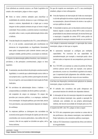 Com referência ao controle externo e ao Poder Legislativo do          No que diz respeito aos municípios, na CF e nas constituições
estado e dos municípios, julgue os itens a seguir.                    estaduais, julgue os itens subsequentes.

                                                                      43   Uma das hipóteses de intervenção da União nos municípios
38   Entre os vários critérios adotados para classificar as
                                                                           é a de não aplicação do mínimo exigido da receita municipal
     modalidades de controle, destaca-se o que o distingue entre
                                                                           na manutenção e desenvolvimento do ensino e nas ações e
     interno e externo, dependendo de o órgão que o exerça
                                                                           serviços públicos de saúde.
     integrar ou não a própria estrutura em que se insere o órgão
                                                                      44   A imunidade recíproca, por ser da própria essência do pacto
     controlado. Nesse sentido, o controle externo é exercido por
                                                                           federal, impede o estado de cobrar IPVA sobre veículo de
     um poder sobre o outro, ou pela administração direta sobre            propriedade de uma câmara municipal, da mesma forma que
     a indireta.                                                           o município é impedido de cobrar IPTU sobre prédio de
                                                                           propriedade de autarquia estadual situado em seu território.
39   Uma das funções de competência dos TCs, como definido na
     CF, é a de ouvidor, caracterizada pelo recebimento de            Com relação à autonomia municipal e à aprovação das contas
                                                                      municipais, julgue os itens que se seguem.
     denúncias de irregularidades ou ilegalidades formuladas
     tanto pelos responsáveis pelo controle interno como por          45   A autonomia municipal se configura por múltiplas
     qualquer cidadão, partido político, associação ou sindicato.          capacidades. No exercício de sua capacidade de
                                                                           autoadministração, por exemplo, o município pode e deve
A respeito da administração pública brasileira, suas estruturas e
                                                                           instituir todos os impostos de sua competência, previstos na
servidores, e dos princípios constitucionais, julgue os itens              CF.
seguintes.
                                                                      46   Se o TCE/RN, ao examinar as contas do prefeito de Natal,
                                                                           emitisse parecer prévio pela sua rejeição, esse parecer
40   A autotutela, uma decorrência do princípio constitucional da
                                                                           prevaleceria, exceto se a Assembleia Legislativa do estado,
     legalidade, é o controle que a administração exerce sobre os
                                                                           que é responsável pelo julgamento das referidas contas, o
     seus próprios atos, o que lhe confere a prerrogativa de anulá-        rejeitasse por decisão de dois terços de seus membros.
     los ou revogá-los, sem necessidade de intervenção do Poder
                                                                      Com base nas disposições constitucionais aplicáveis às câmaras
     Judiciário.
                                                                      municipais, julgue os próximos itens.

41   Os servidores da administração direta e indireta — aí
                                                                      47   O subsídio dos vereadores não pode ultrapassar um
     compreendidas as entidades de direito público e privado —,            percentual máximo do subsídio dos deputados federais.
     são ocupantes de cargos ou empregos. Os cargos são
                                                                      48   A alienação de bens do município depende de autorização
     providos por concurso público, e os empregos, mediante                prévia da câmara municipal, mas, quando a operação for
     livre contratação. As funções públicas, por outro lado, são de        realizada com entidades de sua própria administração
     livre provimento, cujo preenchimento depende de relações              indireta, não haverá necessidade de licitação para esse fim.

     de confiança.                                                    A respeito da LRF e dos TCs, julgue os itens a seguir.

42   As empresas públicas se distinguem das sociedades de
                                                                      49   Os TCEs são competentes para examinar as contas não só
     economia mista quanto à formação do capital, por não serem            das prefeituras e das câmaras municipais, mas também do
     constituídas com recursos particulares, mas ambas têm em              Poder Judiciário e dos ministérios públicos municipais.
     comum o fato de seu capital ser dividido em ações, sob a         50   Cabe ao TCE determinar a suspensão das obras com indícios
     forma anônima.                                                        de irregularidades.


UnB/CESPE – TCE/RN
Cargo: Assessor Técnico de Controle e Administração                                                                                 –4–
 
