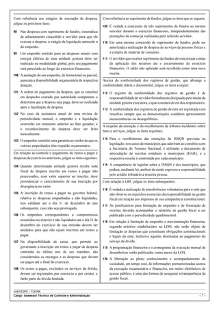 Com referência aos estágios de execução da despesa,             Com referência ao suprimento de fundos, julgue os itens que se seguem.
julgue os próximos itens.
                                                                109 É vedada a concessão de três suprimentos de fundos ao mesmo
98   Nas despesas com suprimento de fundos, sistemática             servidor durante o exercício financeiro, independentemente das
     de adiantamento concedido a servidor para que ele              prestações de contas já realizadas pelo referido servidor.
     execute a despesa, o estágio da liquidação antecede o      110 Em uma mesma concessão de suprimento de fundos, pode ser
     do empenho.                                                    autorizada a realização de despesa de serviços de pessoas físicas e
99   Um empenho emitido para as despesas anuais com                 a compra de material de consumo.
     energia elétrica de uma unidade gestora deve ser           111 O servidor que receber suprimento de fundos deverá prestar contas
     realizado na modalidade global, pois seu pagamento             da aplicação dos recursos até o encerramento do exercício
     será parcelado ao longo do exercício financeiro.               financeiro. O saldo não aplicado será recolhido como uma nova
                                                                    receita.
100 A anulação de um empenho, de forma total ou parcial,
     aumenta a disponibilidade orçamentária da respectiva       Acerca da conformidade dos registros de gestão, que abrange a
     dotação.                                                   conformidade diária e documental, julgue os itens a seguir.
101 A ordem de pagamento da despesa, que se constitui           112 O registro da conformidade dos registros de gestão é de
     em despacho exarado por autoridade competente e                responsabilidade de servidor formalmente designado pelo titular da
     determina que a despesa seja paga, deve ser realizada          unidade gestora executora, o qual constará do rol dos responsáveis.
     após a liquidação da despesa.
                                                                113 A conformidade dos registros de gestão deverá ser registrada com
102 No caso da assinatura anual de uma revista de                   ressalvas sempre que as demonstrações contábeis apresentarem
     periodicidade mensal, o empenho e a liquidação                 inconsistências ou desequilíbrios.
     ocorrerão em momento anterior ao fato gerador, e
                                                                A respeito da retenção e do recolhimento de tributos incidentes sobre
     o reconhecimento da despesa deve ser feito
                                                                bens e serviços, julgue os itens seguintes.
     mensalmente.
                                                                114 Para o recolhimento das retenções do ISSQN previstas na
103 O empenho constitui uma garantia ao credor de que os
                                                                    legislação, nos casos de municípios que aderiram ao convênio com
     valores empenhados têm respaldo orçamentário.
                                                                    a Secretaria do Tesouro Nacional, é utilizado o documento de
Em relação ao controle e pagamento de restos a pagar e              arrecadação de receitas estaduais e municipais (DAR), e a
despesas de exercícios anteriores, julgue os itens seguintes.       respectiva receita é controlada por cada município.

104 Quando determinada unidade gestora recebe nota              115 A competência de legislar sobre o ISSQN é dos municípios, que
     fiscal de despesa inscrita em restos a pagar não               podem, mediante lei, atribuir de modo expresso a responsabilidade
     processados, com valor superior ao inscrito, deve              pelo crédito tributário a terceira pessoa.
     providenciar o cancelamento de sua inscrição por           Com relação à LRF, julgue os itens subsequentes.
     divergência no valor.
                                                                116 É vedada a realização de transferências voluntárias para o ente que
105 A inscrição de restos a pagar no governo federal,               não observe os requisitos essenciais da responsabilidade na gestão
     relativa às despesas empenhadas e não liquidadas,              fiscal em relação aos impostos de sua competência constitucional.
     tem validade até o dia 31 de dezembro do ano
                                                                117 As justificativas para limitação de empenho e de frustração de
     subsequente, caso não seja prorrogada.
                                                                    receitas deverão acompanhar o relatório de gestão fiscal a ser
106 Os empenhos correspondentes a compromissos                      publicado com a periodicidade quadrimestral.
     assumidos no exterior e não liquidados até o dia 31 de     118 Em relação à limitação de empenho e movimentação financeira,
     dezembro do exercício de sua emissão devem ser                 segundo critérios estabelecidos na LDO, não serão objeto de
     anulados para que não sejam inscritos em restos a              limitação as despesas que constituam obrigações constitucionais
     pagar.                                                         e legais do ente, inclusive aquelas destinadas ao pagamento do
107 Na disponibilidade de caixa, que permite ao                     serviço da dívida.
     governante a inscrição em restos a pagar de despesa        119 A programação financeira e o cronograma da execução mensal de
     contraída no último ano de seu mandato, são                    desembolsos serão publicados como anexo da LOA.
     considerados os encargos e as despesas que devam
                                                                120 A liberação ao pleno conhecimento e acompanhamento da
     ser pagos até o final do exercício.                            sociedade, em tempo real, de informações pormenorizadas acerca
108 Os restos a pagar, excluídos os serviços da dívida,             da execução orçamentária e financeira, em meios eletrônicos de
     devem ser registrados por exercício e por credor, e            acesso público, é uma das formas de assegurar a transparência da
     farão parte da dívida fundada.                                 gestão fiscal.


UnB/CESPE – TCE/RN
Cargo: Assessor Técnico de Controle e Administração                                                                               –7–
 