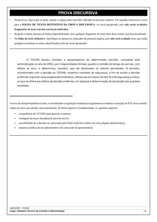 PROVA DISCURSIVA
•   Nesta prova, faça o que se pede, usando o espaço para rascunho indicado no presente caderno. Em seguida, transcreva o texto
    para a FOLHA DE TEXTO DEFINITIVO DA PROVA DISCURSIVA, no local apropriado, pois não serão avaliados
    fragmentos de texto escritos em locais indevidos.
•   Respeite o limite máximo de linhas disponibilizadas, pois qualquer fragmento de texto além desse limite será desconsiderado.
•   Na folha de texto definitivo, identifique-se apenas no cabeçalho da primeira página, pois não será avaliado texto que tenha
    qualquer assinatura ou marca identificadora fora do local apropriado.




                O TCE/RN decidiu cancelar a aposentadoria de determinado servidor, concedida pela
        administração no ano de 2002, por irregularidades formais quanto à certidão de tempo de serviço, com
        efeitos ex tunc, e determinou, também, que ele devolvesse os valores percebidos. O servidor,
        inconformado com a decisão do TCE/RN, impetrou mandado de segurança, a fim de anular a decisão
        proferida, arguindo coisa julgada administrativa, ofensa aos princípios da boa-fé e da segurança jurídica,
        no que se refere aos efeitos da decisão proferida, em especial à determinação de devolução das quantias
        recebidas.




Acerca da situação hipotética acima, e considerando a legislação estadual que regulamenta a matéria e a posição do STF nesse sentido,
redija um texto que aborde, necessariamente, de forma objetiva e fundamentada, os seguintes aspectos:

    <    competência do TCE/RN para apreciar a matéria;
    <    contagem do prazo decadencial previsto em lei;
    <    possibilidade de a decisão ser apreciada pelo Poder Judiciário diante da coisa julgada administrativa;
    <    natureza jurídica do ato administrativo de concessão de aposentadoria.




UnB/CESPE – TCE/RN
Cargo: Assessor Técnico de Controle e Administração                                                                             –8–
 