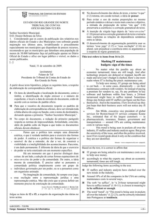 12 No desenvolvimento das ideias do texto, o termo “o que”
                                                                                                 (R.2) retoma, em coesão textual, a ideia de pensar.
                                                                                              13 Para evitar o uso de muitas preposições no mesmo
                 ESTADO DO RIO GRANDE DO NORTE                                                   período sintático e deixar o texto mais conciso e objetivo,
                      TRIBUNAL DE CONTAS                                                         a retirada da preposição do termo “em que” (R.8)
                      OFÍCIO 000/2009-TCE/RN                                                     preservaria a coerência e a correção gramatical do texto.
                                                                                              14 A inserção de vírgula logo depois de “mise-en-scène”
Senhor Secretário Municipal,                                                                     (R.10) preservaria a correção gramatical do texto e tornaria
D.D. Doutor Beltrano da Silva                                                                    mais explícitas as relações de dependência semântica
1. Considerando que os custos de publicação dos relatórios nos                                   entre as ideias.
diários oficiais do Estado e dos Municípios vem sofrendo grande
                                                                                              15 O desenvolvimento da argumentação permitiria usar os
majoração nos últimos anos, inviabilizando o procedimento
                                                                                                 termos “esse jogo” (R.15) e “essa oscilação” (R.16) no
especialmente nos municípios que disponham de poucos recursos,
                                                                                                 plural, sem prejudicar a coerência entre os argumentos e
recomenda-se que os municípios que detenham uma população de                                     o respeito às regras gramaticais.
menos de 30.000 habitantes faça tal publicação apenas no Diário
Oficial do Estado e afixe em lugar público e visível, os dados a                              This text refers to items from 16 to 21.
serem publicados.
[...]                                                                                                             Slashing IT maintenance
                    Natal, 31 de setembro de 2009.                                                                budgets: sign of the times
                                                                                               1             No matter what the pundits say about an
                                (assinatura)                                                       economic turnaround, times are still tough. And after
                               Fulano de Tal                                                       technology projects are delayed or stopped, layoffs are
               Presidente do Tribunal de Contas do Estado do                                   4   made and next year’s budget is slashed, there’s one more
                            Rio Grande do Norte                                                    realm where IT is feeling the pinch: maintenance cuts.
                                                                                                             To help save money, IT groups are being asked
A partir desse texto hipotético, julgue os seguintes itens, a respeito                         7   to cut back — in some cases, dramatically — on their
da elaboração de correspondência oficial.                                                          maintenance contracts with vendors. So instead of paying
                                                                                                   a premium for vendors to, say, fix any problems in key
9       Os itens de identificação e localização do documento, como o
                                                                                              10   software and hardware within four hours, a 24-hour
        timbre, a identificação do órgão emissor e o número do                                     turnaround might have to suffice instead. Sometimes
        expediente, o local e a data de emissão do documento, estão de                             things stay broken until IT staffers can figure out the fixes
        acordo com as normas do padrão ofício.                                                13   themselves. And in the meantime, ITers involved say they
10      Para que o vocativo do documento respeite os padrões de                                    just hope that their business users will not notice any ill
        elaboração de correspondências oficiais, deve ser retirada toda                            effects.
        a linha abaixo do cargo ou função, com o nome do destinatário,                        16             Jim Milde, executive vice president of global
        deixando apenas a primeira: “Senhor Secretário Municipal,”.                                services for Boston-based IT services company Keane
                                                                                                   Inc., estimated that of his largest customers — in
11      No corpo do documento, a redação do primeiro parágrafo                                19   pharmaceuticals, insurance, finance, government and
        respeita as normas de impessoalidade, formalidade, concisão,                               transportation — around 10% are cutting maintenance
        além do padrão culto da língua a que todos os documentos                                   costs in various ways.
        oficiais devem obedecer.                                                              22             This trend is being seen in pockets all over the
                                                                                                   industry, IT staffers and industry analysts agree. But given
    1             Penso que a política tem sempre uma dimensão                                     the sensitivity of the issue, and often the politics involved,
        estética, o que é verdade também para o exercício das formas                          25   most ITers would speak about it only on the condition that
        de poder. A estética e a política são formas de organizar o                                they are not identified.
    4   sensível: de dar a entender, de dar a ver, de construir a                                                               Internet: <www.computerworld.com> (adapted).
        visibilidade e a inteligibilidade dos acontecimentos. Para mim,
        é um dado permanente. É diferente da ideia de que o exercício                         Based on the text, it is correct to affirm that
    7   do poder se teria estetizado em um momento específico.
                                                                                              16 IT groups are being asked to cut maintenance costs so as
                  Há um momento em que é preciso distinguir duas
                                                                                                 to help save money.
        coisas: de um lado, a adoção de certas formas espetaculares de
10      mise-en-scène do poder e da comunidade. De outro, a ideia                             17 accordingly to what the experts say about an economic
        mesma de comunidade. É preciso saber se pensamos a                                       turnaround, times are still tough.
        comunidade política simplesmente como um grupo de                                     Judge the following items according to the text.
13      indivíduos governados por um poder, ou se a pensamos como
                                                                                              18 IT staffers and industry analysts have clashed over the
        um organismo animado.                                                                    new trends in the industry.
                  Na imaginação da comunidade, há sempre esse jogo,
                                                                                              19 Around 10% of all the companies in the USA are cutting
16      essa oscilação entre a representação jurídica e uma
                                                                                                 maintenance costs in several ways.
        representação estética. Mas não creio que se possa definir um
        momento preciso de estetização da comunidade.                                         20 The verb “to suffice”, in “a 24-hour turnaround might
                                  Jacques Rancière. Partilha do sensível. In: Revista Cult,
                                                                                                 have to suffice instead” (R.10-11), is closest in meaning to
                                  n.o 139, ano 12, set./2009, p. 18 (com adaptações).            to be sufficient or enough.
                                                                                              21 The word “trend”, in “This trend is being seen in pockets
Julgue os itens de 12 a 15, a respeito da organização das ideias no                              all over the industry” (R.22-23), can be correctly translated
texto acima.                                                                                     into Portuguese as tendência.


UnB/CESPE – TCE/RN
Cargo: Assessor Técnico de Informática                                                                                                                               –2–
 