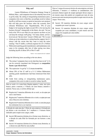 Why cut?                                               Para os 3 cargos de assessor técnico de uma empresa, em áreas
                                                                                       diferentes, 3 homens e 3 mulheres se candidataram; eles
 1             Lauren Whitehouse of Enterprise Strategy Group in                       possuem chances iguais de ocupar quaisquer desses cargos e
     Milford, Mass., said companies have to do what they have to do                    um mesmo cargo não poderá ser ocupado por mais de uma
     to get by today. By cutting or renegotiating maintenance pacts,                   pessoa nem uma mesma pessoa poderá ocupar mais de um dos
 4   companies trim costs so that they can perhaps avoid or reduce                     cargos. Nesse caso,
     layoffs or still have money to spend on innovative new projects
     that will help grow the business when the economy does                            31   haverá 120 maneiras distintas de esses cargos serem
 7   rebound, Whitehouse said. “Hypothetically, 70% of your                                 ocupados por essas 6 pessoas.
     budget is for keeping the lights on and 30% is for moving the                     32   haverá 114 maneiras distintas de esses cargos serem
     business forward” strategically in the future, she said. “So you                       ocupados por esses candidatos, se pelo menos um dos
10   look at the 70% to see what you can squeeze out there so you                           cargos for ocupado por uma mulher.
     can keep the strategic stuff going.” For many clients, service-
                                                                                        RASCUNHO
     level cuts are “the last straw”, Keane’s Milde said. “We’ve seen
13   clients go at rate reductions or cutting baseline support, but it’s
     always with the caveat that they want to keep the trains
     running.” One IT staffer, a software engineer for a $ 1,5 billion
16   Midwestern sporting goods manufacturer, said maintenance cuts
     came to his company after lots of other paring was done,
     including layoffs of about 20% of the IT staff.
                                        Internet: <www.computerworld.com> (adapted).



Judge the following items according to the text above.

22   The extract “companies have to do what they have to do” (R.2)
     can be correctly translated into Portuguese as companhias
     fazem o que têm de fazer.
23   The expression “to get by” (R.3) means to survive.
24   About 20% of the IT staff in a $ 1,5 billion Midwestern
     sporting goods manufacturer had been dismissed from their
     jobs.
25   Aside from cutting or renegotiating maintenance pacts,
     companies trim costs in order to avoid or reduce layoffs.
Para se vestir e ir a uma festa, Regina separou 3 saias, nas cores
branco, preto e marrom, e 3 blusas, de cores branco, amarelo e
marrom. Nesse caso, é correto afirmar que

26   Regina terá 3 maneiras diferentes de se vestir, se ela optar por
     usar a saia branca.
27   Regina terá 7 maneiras diferentes de se vestir, se optar por usar
     saia e blusa de cores distintas.
28   Regina terá 9 maneiras diferentes de se vestir, se uma das peças
     da vestimenta tiver a cor marrom.
A direção de cada uma das 3 filiais de uma empresa é formada por
um diretor e um vice-diretor. Se 3 mulheres e 3 homens forem
indicados para ocupar esses cargos, então

29   haverá 288 maneiras distintas de se formar essas diretorias, se
     a direção de cada filial for formada por um homem e uma
     mulher.
30   haverá 144 maneiras distintas de se formar essas diretorias, se
     o diretor de cada filial for uma mulher.


UnB/CESPE – TCE/RN
Cargo: Assessor Técnico de Informática                                                                                                         –3–
 
