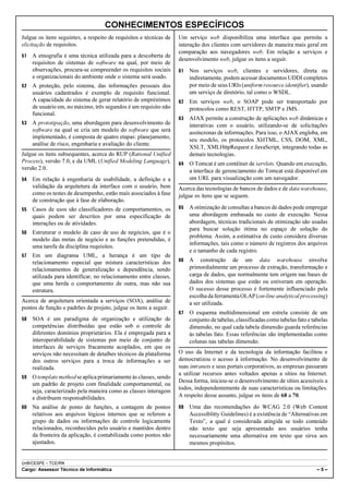 CONHECIMENTOS ESPECÍFICOS
Julgue os itens seguintes, a respeito de requisitos e técnicas de   Um serviço web disponibiliza uma interface que permite a
elicitação de requisitos.                                           interação dos clientes com servidores de maneira mais geral em
                                                                    comparação aos navegadores web. Em relação a serviços e
51   A etnografia é uma técnica utilizada para a descoberta de
                                                                    desenvolvimento web, julgue os itens a seguir.
     requisitos de sistemas de software na qual, por meio de
     observações, procura-se compreender os requisitos sociais      61   Nos serviços web, clientes e servidores, direta ou
     e organizacionais do ambiente onde o sistema será usado.            indiretamente, podem acessar documentos UDDI completos
52   A proteção, pelo sistema, das informações pessoais dos              por meio de seus URIs (uniform resource identifier), usando
     usuários cadastrados é exemplo de requisito funcional.              um serviço de diretório, tal como o WSDL.
     A capacidade do sistema de gerar relatório de empréstimos      62   Em serviços web, o SOAP pode ser transportado por
     de usuário em, no máximo, três segundos é um requisito não          protocolos como REST, HTTP, SMTP e JMS.
     funcional.
                                                                    63   AJAX permite a construção de aplicações web dinâmicas e
53   A prototipação, uma abordagem para desenvolvimento de               interativas com o usuário, utilizando-se de solicitações
     software na qual se cria um modelo do software que será             assíncronas de informações. Para isso, o AJAX engloba, em
     implementado, é composta de quatro etapas: planejamento,
                                                                         seu modelo, os protocolos XHTML, CSS, DOM, XML,
     análise de risco, engenharia e avaliação do cliente.
                                                                         XSLT, XMLHttpRequest e JavaScript, integrando todas as
Julgue os itens subsequentes, acerca do RUP (Rational Unified            demais tecnologias.
Process), versão 7.0, e da UML (Unified Modeling Language),         64   O Tomcat é um contêiner de servlets. Quando em execução,
versão 2.0.                                                              a interface de gerenciamento do Tomcat está disponível em
54   Em relação à engenharia de usabilidade, a definição e a             um URL para visualização com um navegador.
     validação da arquitetura da interface com o usuário, bem       Acerca das tecnologias de bancos de dados e de data warehouse,
     como os testes de desempenho, estão mais associados à fase     julgue os itens que se seguem.
     de construção que à fase de elaboração.
55   Casos de usos são classificadores de comportamentos, os        65   A otimização de consultas a bancos de dados pode empregar
     quais podem ser descritos por uma especificação de                  uma abordagem embasada no custo de execução. Nessa
     interações ou de atividades.                                        abordagem, técnicas tradicionais de otimização são usadas
                                                                         para buscar solução ótima no espaço de solução do
56   Estruturar o modelo de caso de uso de negócios, que é o
                                                                         problema. Assim, a estimativa de custo considera diversas
     modelo das metas de negócio e as funções pretendidas, é
                                                                         informações, tais como o número de registros dos arquivos
     uma tarefa da disciplina requisitos.
                                                                         e o tamanho de cada registro.
57   Em um diagrama UML, a herança é um tipo de
     relacionamento especial que mistura características dos        66   A construção de um data warehouse envolve
     relacionamentos de generalização e dependência, sendo               primordialmente um processo de extração, transformação e
     utilizada para identificar, no relacionamento entre classes,        carga de dados, que normalmente tem origem nas bases de
     que uma herda o comportamento de outra, mas não sua                 dados dos sistemas que estão ou estiveram em operação.
     estrutura.                                                          O sucesso desse processo é fortemente influenciado pela
                                                                         escolha da ferramenta OLAP (on-line analytical processing)
Acerca de arquitetura orientada a serviços (SOA), análise de             a ser utilizada.
pontos de função e padrões de projeto, julgue os itens a seguir.
                                                                    67   O esquema multidimensional em estrela consiste de um
58   SOA é um paradigma de organização e utilização de                   conjunto de tabelas, classificadas como tabelas fato e tabelas
     competências distribuídas que estão sob o controle de               dimensão, no qual cada tabela dimensão guarda referências
     diferentes domínios proprietários. Ela é empregada para a           às tabelas fato. Essas referências são implementadas como
     interoperabilidade de sistemas por meio de conjunto de              colunas nas tabelas dimensão.
     interfaces de serviços fracamente acoplados, em que os
     serviços não necessitam de detalhes técnicos da plataforma     O uso da Internet e da tecnologia da informação facilitou e
     dos outros serviços para a troca de informações a ser          democratizou o acesso à informação. No desenvolvimento de
     realizada.                                                     suas intranets e seus portais corporativos, as empresas passaram
                                                                    a utilizar recursos antes voltados apenas a sítios na Internet.
59   O template method se aplica primariamente às classes, sendo
                                                                    Dessa forma, iniciou-se o desenvolvimento de sítios acessíveis a
     um padrão de projeto com finalidade comportamental, ou
                                                                    todos, independentemente de suas características ou limitações.
     seja, caracterizado pela maneira como as classes interagem
     e distribuem responsabilidades.                                A respeito desse assunto, julgue os itens de 68 a 70.

60   Na análise de ponto de funções, a contagem de pontos           68   Uma das recomendações do WCAG 2.0 (Web Content
     relativos aos arquivos lógicos internos que se referem a            Accessiblitty Guidelines) é a existência de “Alternativas em
     grupo de dados ou informações de controle logicamente               Texto”, a qual é considerada atingida se todo conteúdo
     relacionados, reconhecidos pelo usuário e mantidos dentro           não texto que seja apresentado aos usuários tenha
     da fronteira da aplicação, é contabilizada como pontos não          necessariamente uma alternativa em texto que sirva aos
     ajustados.                                                          mesmos propósitos.


UnB/CESPE – TCE/RN
Cargo: Assessor Técnico de Informática                                                                                            –5–
 