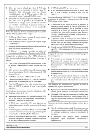69   RSS é um recurso utilizado por sítios da Web para                84   O WPA não utiliza PSK (pre-shared key).
     divulgação de novos conteúdos de maneira rápida. Os              85   A taxa máxima de transmissão de dados no padrão IEEE
     documentos RSS, denominados feed, têm formato                         802.11b é de 54 Mbps e o acesso ao meio é do tipo
     especificado com o uso de XML e podem ser lidos por                   CSMA/CD.
     intermédio de software leitor de RSS (RSS reader).
                                                                      Com relação às normas NBR ISO/IEC 27.001 e 27.002, de gestão
70   O modelo de acessibilidade em governo eletrônico (e-MAG)         de segurança da informação, e à norma de risco NBR ISO/IEC
     prevê três níveis de prioridade de acessibilidade. A             27.005, julgue os itens a seguir.
     identificação do principal idioma utilizado em conteúdos
     web e também a identificação de quaisquer mudanças de            86   A implantação de um sistema de gestão de segurança da
     idioma no texto de um conteúdo web são consideradas                   informação envolve a análise de riscos na infraestrutura de
     exigências básicas.                                                   tecnologia da informação, a fim de identificar os pontos
                                                                           vulneráveis e as falhas nos sistemas, que devem ser
Acerca dos protocolos de redes de comunicação e do padrão                  corrigidos, bem como definir processos para detectar e
Ethernet 10BaseT, julgue os itens a seguir.                                responder a incidentes de segurança, juntamente com os
                                                                           procedimentos para auditorias.
71   No Ethernet 10BaseT, tanto o endereço de origem quanto o
     endereço de destino possuem 48 bits.                             87   O processo formal da avaliação de riscos motiva os
                                                                           requisitos específicos dos controles a serem implementados,
72   No frame Ethernet 10BaseT, a parte de dados pode chegar
                                                                           servindo como guia para normas corporativas de segurança
     a até 1.500 bytes.
                                                                           e práticas eficazes de gerenciamento de segurança.
73   O controle de fluxo, uma propriedade do padrão Ethernet em       88   Segundo a norma NBR ISO/IEC 27.005, uma metodologia
     modo half-duplex, utiliza o CSMA/CA.                                  específica é definida para a gestão de risco em segurança da
74   O Ethernet é a principal tecnologia de enlace de                      informação.
     comunicação que faz parte da pilha de protocolos TCP/IP.
                                                                      A respeito da prevenção e do tratamento de incidentes, julgue os
A respeito das tecnologias frame relay e ATM, utilizadas em           itens subsequentes.
redes de comunicação de longa distância, julgue os itens que se
                                                                      89   A formulação de uma estratégia de resposta adequada é
seguem.
                                                                           determinada não somente pela resposta inicialmente
75   Tanto o frame relay quanto o ATM usam células que variam              implementada, mas também pelos resultados da investigação
     de tamanho, cada uma identificada por um cabeçalho e um               do incidente após a coleta e análise dos dados relativos ao
     CRC.                                                                  incidente.

76   ATM adaptation layers (AAL) usam padronizações para o            90   A esterilização das mídias que são utilizadas para a cópia das
     tipo de fluxo de dados. O AAL1 utiliza o conceito de CBR              informações armazenadas em HDs deve ocorrer como parte
     (constant bit rate).                                                  da resposta inicial.
                                                                      91   A análise pós-incidente realizada utilizando as cópias dos
77   No ATM, o AAL4 usa o VBR (variable bit rate).
                                                                           sistemas de arquivos dos sistemas comprometidos não requer
78   Toda a configuração do tipo de AAL e a taxa de transmissão            que os metadados tenham sido preservados no processo de
     dos bits estão inclusos no cabeçalho da célula ATM.                   cópia.
79   Tanto o ATM quanto o frame relay suportam o envio de             Com referência aos dispositivos de segurança de redes de
     dados via TCP/IP na camada de rede e nas camadas                 computadores, julgue os próximos itens.
     superiores.
                                                                      92   A presença de sniffers é facilmente detectável remotamente,
Com relação aos conceitos e aos protocolos utilizados em redes             com alto grau de confiança, em uma rede de computadores.
sem fio, julgue os itens de 80 a 85.
                                                                      93   A técnica de NAT, que proporciona o uso racional das faixas
80   A autenticação em redes sem fio é realizada, no padrão IEEE           de endereçamento disponíveis, permite mapear todos os
     802.1x, por meio de três componentes: o autenticador, o               endereços de uma rede privada em um único endereço válido
     requerente e o servidor de autenticação.                              publicamente.
81   O WPA2 usa o protocolo RC4 como algoritmo de                     Acerca dos protocolos criptográficos, julgue os itens que se
     criptografia principal, e o radius como protocolo de acesso      seguem.
     ao meio.
                                                                      94   Além da verificação de integridade dos criptogramas, uma
82   De maneira geral, o padrão IEEE 802.1x se baseia no EAP               maneira de aumentar a segurança do protocolo criptográfico
     (extensible authentication protocol), cujo papel é transportar        é a utilização conjunta de códigos de autenticação de
     as informações de identificação dos utilizadores.                     mensagem.
83   O vetor de inicialização do WEP tem 24 bits e é enviado em       95   A criptografia, tanto simétrica quanto assimétrica,
     texto claro como parte da mensagem. Esse é um dos motivos             proporciona sigilo, integridade, autenticidade e
     de esse protocolo ser considerado inseguro.                           disponibilidade.


UnB/CESPE – TCE/RN
Cargo: Assessor Técnico de Informática                                                                                              –6–
 
