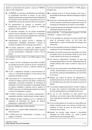 Quanto ao gerenciamento de projetos e acerca do PMBOK,              Com base na Instrução Normativa MPOG n.º 4/2008, julgue os
julgue os itens subsequentes.                                       próximos itens.

96   No PMBOK, os stakeholders são definidos como indivíduos        108 A estratégia geral de TI deverá abranger, pelo menos, a
     ou organizações envolvidos no projeto, ou que serão                necessidade de informação alinhada à estratégia do órgão ou
     afetados positivamente ou negativamente pelo resultado final       entidade.
     de um projeto. Esses indivíduos e organizações devem ser       109 Desde que se tenha um plano diretor de TI, é possível, em
     identificados mas não são elementos-chave em um projeto.           um único contrato, contratar todo o conjunto dos serviços de
97   Em gerenciamento de projetos, as operações são                     tecnologia da informação de um órgão ou uma entidade.
     caracterizadas por objetivos que podem ser medidos
                                                                    110 A gestão de segurança da informação não pode ser objeto de
     qualitativa e financeiramente.
                                                                        contratação por parte de um órgão.
98   As operações realizadas em um projeto normalmente
                                                                    Acerca do RJU/RN — Lei Complementar Estadual n.º 122/1994
     possuem recursos ilimitados no tempo. Isso é importante
                                                                    e alterações —, julgue os itens a seguir.
     porque o ciclo de vida do projeto depende dessas operações
     para que o cronograma seja cumprido.                           111 Se um candidato for aprovado em concurso público para
99   Gerenciamento de projetos envolve a aplicação de                   cargo de provimento efetivo, ele terá trinta dias,
     conhecimentos, habilidades, ferramentas e técnicas às              improrrogáveis, a partir da publicação da nomeação, para
     atividades do projeto a fim de alcançar seus objetivos.            tomar posse.
100 Um projeto progressivo é aquele que estabelece uma              112 Se um servidor público for preso em flagrante delito, ele terá
     sequência de fases para se alcançar algum objetivo, garantir       o pagamento de sua remuneração suspenso.
     um bom gerenciamento e determinar o início e fim do            113 Quando um servidor reassume um cargo público em virtude
     projeto.                                                           de mandato eletivo, ele tem direito a ajuda de custo, de até
Com referência ao ITIL, versão 3, e ao COBIT, julgue os itens           o limite máximo de dois meses de remuneração.
que se seguem.                                                      114 Um processo administrativo disciplinar no qual seja
                                                                        assegurada ampla defesa ao servidor, independentemente de
101 A versão 3 do ITIL é embasada em cinco títulos, divididos
                                                                        sentença judicial, pode ensejar a perda do cargo que ele
     em estratégia de serviços, projeto de serviços, transição de
                                                                        ocupa.
     serviços, operação de serviços e melhoria contínua dos
     serviços.                                                      115 Para que seja caracterizada a inassiduidade habitual de um
                                                                        servidor, ele deverá faltar ao serviço, sem causa justificada,
102 O ITIL é amplamente utilizado no desenvolvimento de
                                                                        por trinta dias, ainda que interpoladamente, por um período
     software e na produção de páginas web, por meio de uma
                                                                        de seis meses.
     arquitetura orientada a serviços.
                                                                    116 Quando, por motivo de doença, for indispensável a
103 A governança de TI é caracterizada por ter e manter uma
                                                                        assistência direta de um servidor a um sobrinho, a ele poderá
     estrutura de relações e processos que dirige e controla uma
                                                                        ser concedida licença por motivo de doença em pessoa da
     organização, envolvendo mecanismos de tecnologia da
                                                                        família.
     informação, de tal forma que propicie à organização atingir
     seu objetivo estratégico e adicionar valor ao negócio. O       117 Um secretário estadual pode autorizar servidor a afastar-se
     COBIT é um framework utilizado para organizar e gerenciar          do cargo, com a respectiva remuneração, para frequentar
     a visão de TI voltada para o negócio.                              curso de aperfeiçoamento com duração de três meses.
104 O COBIT é dividido em três domínios: planejamento e             118 Se, por ter sido reincidente em falta punível com
     organização; aquisição e implementação; entrega e suporte.         advertência, um servidor cometer falta disciplinar que dê
105 A definição do plano estratégico de TI e a definição da
                                                                        causa à aplicação de suspensão, esta não poderá exceder a
     arquitetura da informação são funções do domínio                   trinta dias.
     planejamento e organização do COBIT.                           119 Se um servidor público for investido em cargo público por
                                                                        eleição, considera-se que o seu exercício se iniciará com a
A respeito do CMMI, julgue os itens seguintes.
                                                                        assinatura do termo de posse, do qual deverá constar
106 Na versão 1.2, o modelo CMMI (CMMI-DEV) contém 62                   declaração nesse sentido.
     áreas de processo.                                             120 Quando um servidor chega atrasado a determinado
107 O CMMI possui três representações: a contínua, a por                expediente por trinta minutos, ele perde a parcela
     estágios e a evolutiva.                                            proporcional de sua remuneração diária.


UnB/CESPE – TCE/RN
Cargo: Assessor Técnico de Informática                                                                                           –7–
 