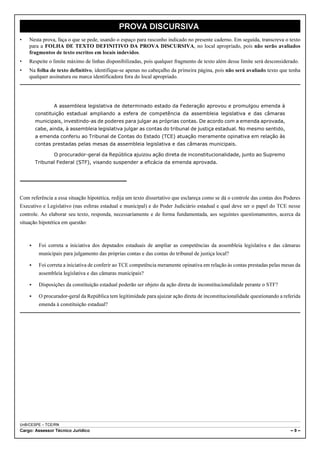 PROVA DISCURSIVA
•   Nesta prova, faça o que se pede, usando o espaço para rascunho indicado no presente caderno. Em seguida, transcreva o texto
    para a FOLHA DE TEXTO DEFINITIVO DA PROVA DISCURSIVA, no local apropriado, pois não serão avaliados
    fragmentos de texto escritos em locais indevidos.
•   Respeite o limite máximo de linhas disponibilizadas, pois qualquer fragmento de texto além desse limite será desconsiderado.
•   Na folha de texto definitivo, identifique-se apenas no cabeçalho da primeira página, pois não será avaliado texto que tenha
    qualquer assinatura ou marca identificadora fora do local apropriado.




                A assembleia legislativa de determinado estado da Federação aprovou e promulgou emenda à
        constituição estadual ampliando a esfera de competência da assembleia legislativa e das câmaras
        municipais, investindo-as de poderes para julgar as próprias contas. De acordo com a emenda aprovada,
        cabe, ainda, à assembleia legislativa julgar as contas do tribunal de justiça estadual. No mesmo sentido,
        a emenda conferiu ao Tribunal de Contas do Estado (TCE) atuação meramente opinativa em relação às
        contas prestadas pelas mesas da assembleia legislativa e das câmaras municipais.

                O procurador-geral da República ajuizou ação direta de inconstitucionalidade, junto ao Supremo
        Tribunal Federal (STF), visando suspender a eficácia da emenda aprovada.




Com referência a essa situação hipotética, redija um texto dissertativo que esclareça como se dá o controle das contas dos Poderes
Executivo e Legislativo (nas esferas estadual e municipal) e do Poder Judiciário estadual e qual deve ser o papel do TCE nesse
controle. Ao elaborar seu texto, responda, necessariamente e de forma fundamentada, aos seguintes questionamentos, acerca da
situação hipotética em questão:



    <    Foi correta a iniciativa dos deputados estaduais de ampliar as competências da assembleia legislativa e das câmaras
         municipais para julgamento das próprias contas e das contas do tribunal de justiça local?

    <    Foi correta a iniciativa de conferir ao TCE competência meramente opinativa em relação às contas prestadas pelas mesas da
         assembleia legislativa e das câmaras municipais?

    <    Disposições da constituição estadual poderão ser objeto da ação direta de inconstitucionalidade perante o STF?

    <    O procurador-geral da República tem legitimidade para ajuizar ação direta de inconstitucionalidade questionando a referida
         emenda à constituição estadual?




UnB/CESPE – TCE/RN
Cargo: Assessor Técnico Jurídico                                                                                              –9–
 