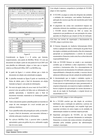 Com relação à natureza, competência e jurisdição do TCE/RN,
                                                                     julgue os itens seguintes.

                                                                     31   O TCE/RN, ao julgar as contas dos dirigentes das unidades
                                                                          e entidades dos municípios, está também fiscalizando a
                                                                          aplicação dos recursos que lhes são transferidos pela União
                                                                          e pelo estado.
                                                                     32   O julgamento das contas tem considerável impacto nas
                                                                          pretensões eleitorais dos candidatos a cargos políticos, pois
                                                                          o TCE/RN deverá informar ao TRE os nomes dos
                                                                          responsáveis por pendências em suas prestações de contas,
                              Figura I
                                                                          apuradas em diligências que estejam em fase de realização.

                                                                     Com base nas normas de organização e funcionamento do
                                                                     TCE/RN, julgue os próximos itens.

                                                                     33   O Sistema Integrado de Auditoria Informatizada (SIAI)
                                                                          realiza a captação dos dados e informações da gestão fiscal
                                                                          dos órgãos e entidades jurisdicionados e lhes dá o tratamento
                              Figura II                                   apropriado ao acompanhamento e controle da execução
                                                                          orçamentária e financeira, tendo como foco a observância da
Considerando as figuras I e II acima, que ilustram,
                                                                          responsabilidade fiscal.
respectivamente, uma janela do BrOffice Writer 3.0 com um
documento em edição e parte de uma janela do Excel 2007 com          34   Cabe ao TCE/RN fornecer ao estado e aos municípios
uma planilha em elaboração, julgue os itens que se seguem,                certidões que os habilitem a obter empréstimos e firmar
relativos ao Microsoft Office 2007 e ao BrOffice.org.                     convênios e instrumentos afins. Se o descumprimento de
                                                                          prazos para envio de documentos for atribuído a antecessor,
25   A partir da figura I, é correto afirmar que o título do              impossibilitando a obtenção da certidão, o sucessor deverá
     documento em edição está centralizado na página.                     adotar providências que vão até a adoção de medida judicial.

26   A planilha mostrada na figura II pode ser transferida, na       35   A documentação que os órgãos e entidades sujeitos à
     forma de tabela, para o final do documento em edição                 fiscalização do TCE/RN tiverem de encaminhar à Corte de
     ilustrado na figura I, sem perda de informações.                     Contas deverá ser apresentada por cópia, permanecendo os
                                                                          originais à disposição, nos respectivos órgãos e entidades. Se
27   Por meio da opção Gráfico do menu Inserir do Excel 2007, é
                                                                          houver exigência de apresentação do mesmo documento a
     possível criar um gráfico de linha com as informações da
                                                                          mais de um órgão de fiscalização, o original deverá ser
     planilha apresentada, e transferi-lo para o final do                 encaminhado ao TCE.
     documento mostrado, mantendo-se as formatações padrão
                                                                     Acerca do TCE/RN, julgue os itens subsequentes.
     do Excel 2007.

28   Tanto o documento quanto a planilha podem ser inseridos no      36   Se o TCE/RN concluir que não dispõe de servidores
     corpo de uma mensagem de e-mail enviada para um                      habilitados para a realização de auditorias e perícias em
     endereço eletrônico.                                                 assuntos de alta especialização, terá respaldo legal para
                                                                          requisitar servidores de outros órgãos ou de entidades da
29   Caso a planilha tenha sido protegida por senha, ao transferi-
                                                                          administração estadual ou contratar empresa privada.
     la para o final do documento, será necessário informar a
                                                                     37   Importante prerrogativa do TCE/RN, em sua função
     referida senha para visualizar as informações.
                                                                          fiscalizadora, é a de requisitar diretamente às instituições
30   No software BrOffice Calc, é possível abrir a planilha               financeiras os extratos das contas-correntes e de aplicações
     apresentada e gerar um gráfico de pizza, utilizando a opção          efetuadas pelas unidades gestoras das administrações
     Calc   do menu Janela.                                               estadual e municipais.


UnB/CESPE – TCE/RN
Cargo: Assessor Técnico Jurídico                                                                                                   –3–
 