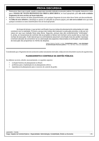 PROVA DISCURSIVA
•   Nesta prova, faça o que se pede, usando o espaço para rascunho indicado no presente caderno. Em seguida, transcreva o texto
    para a FOLHA DE TEXTO DEFINITIVO DA PROVA DISCURSIVA, no local apropriado, pois não serão avaliados
    fragmentos de texto escritos em locais indevidos.
•   Respeite o limite máximo de linhas disponibilizadas, pois qualquer fragmento de texto além desse limite será desconsiderado.
•   Na folha de texto definitivo, identifique-se apenas no cabeçalho da primeira página, pois não será avaliado texto que tenha
    qualquer assinatura ou marca identificadora fora do local apropriado.



                Ao longo do tempo, o que se tem verificado é que as metas de planejamento estipuladas em nada
        condizem com a realidade. Primeiro, porque tais metas não traduzem a execução prevista, a não ser em
        casos em que sua medição física seja óbvia. Segundo, porque elas são evidentemente "arbitradas".
        E, ainda, os mecanismos de controle não se propõem e talvez nem tenham como avaliá-las ou medi-las
        na fase de execução. É até natural que os controladores assumam uma feição mais de caráter repressor
        e tenham deixado de concentrar-se na valorização dos aspectos relacionados à verificação e apreciação
        da execução dos programas no mérito da despesa.
                                                            Roberto Bocaccio Piscitelli e outros. Contabilidade pública – uma abordagem
                                                            da administração financeira pública. 9.ª ed., São Paulo: Atlas (com adaptações).




Considerando que o fragmento de texto acima tem caráter unicamente motivador, redija um texto dissertativo acerca do seguinte tema.

                              PLANEJAMENTO E CONTROLE DA GESTÃO PÚBLICA

Ao elaborar seu texto, aborde, necessariamente, os seguintes aspectos:
    <    evolução histórica do planejamento no Brasil;
    <    problemas para a implantação de um planejamento efetivo;
    <    importância do planejamento para o exercício de controle da gestão.




UnB/CESPE – TCE/RN
Cargo: Inspetor de Controle Externo – Especialidade: Administração, Contabilidade, Direito ou Economia                                         –9–
 