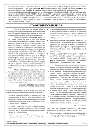 •       De acordo com o comando a que cada um dos itens a seguir se refira, marque na folha de respostas, para cada item: o campo
        designado com o código C, caso julgue o item CERTO; ou o campo designado com o código E, caso julgue o item ERRADO.
        Para as devidas marcações, use a folha de respostas, único documento válido para a correção das suas respostas.
•       Sempre que utilizadas, as siglas subsequentes devem ser interpretadas com a significação associada a cada uma delas, da seguinte
        forma: CF = Constituição Federal de 1988; DF = Distrito Federal; IPTU = imposto sobre a propriedade predial e territorial urbana;
        IPVA = imposto sobre a propriedade de veículos automotores; LDO = lei de diretrizes orçamentárias; LRF = Lei de
        Responsabilidade Fiscal; PPA = Plano Plurianual; STJ = Superior Tribunal de Justiça; TC = tribunal de contas; TCE = tribunal
        de contas estadual; TCE/RN = Tribunal de Contas do Estado do Rio Grande do Norte; TCU = Tribunal de Contas da União;
        TRE = Tribunal Regional Eleitoral.

                                                    CONHECIMENTOS BÁSICOS
    1            Trata-se de uma carta cujo enigma perdura e                                4        Fazendo os necessários ajustes nas letras iniciais maiúsculas,
        perdurará. Por isso, ela continua sempre atual, continua a nos                               as relações semânticas entre as orações do texto permitem
        falar hoje sem que nenhum de nós também se julgue seu                                        que o ponto logo após “hipótese” (R.10) seja substituído pelo
    4   destinatário privilegiado ou seu decodificador absoluto.                                     sinal de ponto e vírgula e o ponto logo depois de “europeu”
                 Estamos nos referindo à famosa Carta de Pero Vaz                                    (R.17), pelo sinal de dois-pontos.
        de Caminha dirigida em 1500 a el-rei dom Manuel,
                                                                                            5        No desenvolvimento das ideias do texto, o conectivo “No
    7   anunciando a descoberta de uma nova terra. E se essa carta
                                                                                                     entanto” (R.12-13) estabelece uma oposição direta entre os
        não tivesse chegado ao seu destino, ao seu destinatário, se ela
                                                                                                     argumentos que o seguem na oração e o argumento do
        tivesse se extraviado, com se diz hoje no linguajar dos
                                                                                                     período sintático que explicita o objeto da argumentação:
10      correios? Em virtude de naufrágio, seria uma hipótese. Por
        errância sem fim da caravela no caminho de volta à pátria, ou                                “Estamos nos referindo à famosa Carta de Pero Vaz de
        seja, por morte dos estafetas, seria outra hipótese. No                                      Caminha” (R.5-6).
13      entanto, a carta chegou ao seu destino. E, ao chegar às                             6        Na linha 22, a preposição a, em “aos quais”, é exigida pelo
        mãos do rei, no momento mesmo em que o rei de Portugal                                       uso reflexivo do verbo destinar; por isso, mantém-se a
        dela toma posse, também toma posse da terra e dos seres                                      coerência ao se substituir o pronome relativo pelo pronome
16      humanos por ela descritos pela primeira vez. A carta cria o                                  quem e, para preservar o respeito às regras gramaticais,
        acontecimento da descoberta do Brasil por um país europeu.                                   deve-se manter a preposição, escrevendo a quem.
        Ela sela de vez o devir ocidental e cristão de uma terra e de
19      seus habitantes, o devir de um futuro estado-nação chamado                               1             Em todos os povos ou períodos da história, a
        Brasil.                                                                                      sensação de pertencimento a uma comunidade sempre foi
                 A Carta de Caminha serve, antes de tudo, para que                                   construída com base nas diferenças em relação aos que estão
22      todos aqueles aos quais ela não se destina reflitam tanto                                4   de fora, “os outros”. Muitas tribos indígenas brasileiras, por
        sobre palavras e gestos que recobrem o encontro de dois                                      exemplo, chamam a si próprias de “homens” ou “gente” e
        bandos que se desconhecem, quanto sobre o sentido do                                         denominam pejorativamente integrantes de outros
25      acontecimento histórico na época das descobertas e, mais                                 7   grupamentos — esses são “seres inferiores” ou “narizes
        ainda, sobre o papel desempenhado pelos vários atores                                        chatos”. O filósofo Aristóteles considerava a “raça helênica”
        sociais na empreitada heroica.                                                               superior aos outros povos. Mas até o Iluminismo, no século
                          Silviano Santiago. Navegar é preciso, viver. In: Adauto Novaes        10   XVIII, a humanidade não recorreu a teses raciais para
                          (Org.). Tempo e história. São Paulo: Companhia das Letras –
                          Secretaria Municipal de Cultura, 1992, p. 464 (com adaptações).            justificar a escravidão — tratava-se de uma decorrência
                                                                                                     natural das conquistas militares. A postulação de que todos
A partir da argumentação do texto acima, bem como das                                           13   os homens nascem livres e iguais criou, porém, uma
estruturas linguísticas nele utilizadas, julgue os itens de 1 a 6.                                   reação: a fim de embasar a dominação de povos europeus
                                                                                                     e seus descendentes sobre as populações colonizadas ou
1       Se a opção fosse a de evitar o uso do pronome “cujo” (R.1),
                                                                                                16   escravizadas, começou-se a elaborar uma divisão sistemática
        as relações entre as ideias do texto permitiriam que, sem
                                                                                                     de raças, com pretensões científicas. Com a gradual abolição
        prejudicar a coerência ou a correção gramatical do texto,
                                                                                                     da escravidão, o racismo científico foi usado para justificar
        assim se iniciasse o parágrafo: Trata-se de uma carta do qual
        o enigma perdura e perdurará.                                                           19   o imperialismo ocidental na África e na Ásia.
                                                                                                                                             Veja, 2/9/2009 (com adaptações).
2       Na linha 3, o uso do modo subjuntivo em “julgue” é exigido
        pela estrutura sintática em que ocorre; se fosse retirada a                         Com base nas estruturas linguísticas e nas relações
        conjunção “que” da oração subordinada, o modo empregado                             argumentativas do texto acima, julgue os itens de 7 a 12.
        deveria ser o infinitivo: julgar.
                                                                                            7        É correto concluir, a partir da argumentação do texto, que a
3       O primeiro período sintático do texto sintetiza os motivos                                   “sensação de pertencimento” (R.2) carece de cientificidade,
        que levaram Caminha a escrever a “famosa Carta” (R.5).                                       ou seja, de “pretensões científicas” (R.17).


UnB/CESPE – TCE/RN
Cargo: Inspetor de Controle Externo – Especialidade: Administração, Contabilidade, Direito ou Economia                                                                –1–
 