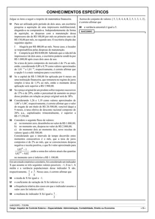 CONHECIMENTOS ESPECÍFICOS
Julgue os itens a seguir a respeito de matemática financeira.        Acerca do conjunto de valores { 5, 3, 0, 4, 6, 8, 2, 5, 3, 3, 1, 2},
                                                                     é correto afirmar que
51   Para ser utilizada pelo período de dois anos, um escritório
     pesquisa a aquisição de uma impressora multifuncional,          60   a variância amostral é igual a 5.
     alugando-a ou comprando-a. Independentemente da forma            RASCUNHO
     de aquisição, as despesas com a manutenção dessa
     impressora são de R$ 100,00 por mês no primeiro ano e de
     R$ 150,00 por mês, no segundo ano. O escritório dispõe das
     seguintes opções:
     I    Alugá-la por R$ 480,00 ao mês. Nesse caso, o locador
     se responsabiliza pelas despesas de manutenção;
     II Comprá-la por R$ 8.000,00. Sabendo que a vida útil da
     impressora é de dois anos, o escritório poderia vendê-la por
     R$ 1.000,00 após esses dois anos de uso.
     Se a taxa de juros compostos do mercado é de 1% ao mês,
     então, considerando 0,89 e 0,79 como valores aproximados
     de 1,01!12 e 1,01!24, respectivamente, é correto afirmar que
     a opção I é a mais vantajosa para o escritório.
52   Se o capital de R$ 5.500,00 for aplicado por 6 meses em
     uma instituição financeira, que remunera no regime de juros
     simples à taxa de 1,5% ao mês, então o montante dessa
     aplicação será superior a R$ 5.900,00.
53   Se o preço original de um produto sofrer reajustes sucessivos
     de 15% e de 20%, então o percentual de aumento no preço
     desse produto em relação ao preço original será de 38%.
54   Considerando 1,26 e 1,19 como valores aproximados de
     1,064 e 1,063, respectivamente, é correto afirmar que o valor
     de resgate de um título de R$ 20.500,00, vencível daqui a
     9 meses, à taxa efetiva de desconto racional composto de
     26% a.a., capitalizados trimestralmente, é superior a
     R$ 17.250,00.
55   Considere o seguinte fluxo de valores:
     a) no momento zero, desembolso no valor de R$ 1.000,00;
     b) no momento um, despesa no valor de R$ 2.000,00;
     c) do momento dois ao momento dez, nove receitas de
     valores iguais a R$ 500,00.
     Considerando que o intervalo de tempo decorrido entre
     momentos consecutivos é o mês, que a taxa de juros
     compostos é de 2% ao mês, que se convencionou despesa
     negativa e receita positiva, e que 8 é valor aproximado para
       1,029 − 1
                   , então a soma dos valores atuais das quantias
     1,0210 × 0,02
     no momento zero é inferior a R$ 1.100,00.
Em um estudo estatístico censitário, foi considerado um indicador
X que assume os três seguintes valores possíveis: –1, 0 ou 1. A
média e a variância populacionais desse indicador X são,
respectivamente, 1 e 3 . Nesse caso, é correto afirmar que
                 2     4
56 a moda de X foi igual a !1.
57   o coeficiente de variação de X foi inferior a 1,6.
58   a frequência relativa dos casos em que o indicador assume o
     valor zero foi inferior a 0,01.
59   a mediana do indicador X foi igual a 1 .
                                          2


UnB/CESPE – TCE/RN
Cargo: Inspetor de Controle Externo – Especialidade: Administração, Contabilidade, Direito ou Economia                              –5–
 