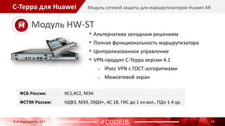 С-Терра для Huawei
14
Модуль сетевой защиты для маршрутизаторов Huawei AR
© «С-Терра СиЭсПи», 2017
#CODEIB
• Альтернатива западным решениям
• Полная функциональность маршрутизатора
• Централизованное управление
• VPN-продукт С-Терра версии 4.1
o IPsec VPN с ГОСТ-алгоритмами
o Межсетевой экран
Модуль HW-ST
ФСБ России: КС1,КС2, МЭ4
ФСТЭК России: НДВ3, МЭ3, ОУД4+, АС 1В, ГИС до 1 кл.вкл., ПДн 1-4 ур.
 