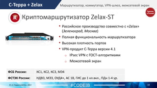 18© «С-Терра СиЭсПи», 2017
Маршрутизатор, коммутатор, VPN-шлюз, межсетевой экран
ФСБ России: КС1, КС2, КС3, МЭ4
ФСТЭК России: НДВ3, МЭ3, ОУД4+, АС 1В, ГИС до 1 кл.вкл., ПДн 1-4 ур.
• Российское производство совместно с «Zelax»
(Зеленоград, Москва)
• Полная функциональность маршрутизатора
• Высокая плотность портов
• VPN-продукт С-Терра версии 4.1
o IPsec VPN с ГОСТ-алгоритмами
o Межсетевой экран
#CODEIB
С-Терра + Zelax
Криптомаршрутизатор Zelax-ST
 