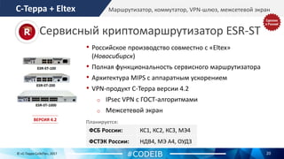 20© «С-Терра СиЭсПи», 2017
Маршрутизатор, коммутатор, VPN-шлюз, межсетевой экран
ФСБ России: КС1, КС2, КС3, МЭ4
ФСТЭК России: НДВ4, МЭ А4, ОУД3
• Российское производство совместно с «Eltex»
(Новосибирск)
• Полная функциональность сервисного маршрутизатора
• Архитектура MIPS с аппаратным ускорением
• VPN-продукт С-Терра версии 4.2
o IPsec VPN с ГОСТ-алгоритмами
o Межсетевой экран
#CODEIB
С-Терра + Eltex
Сервисный криптомаршрутизатор ESR-ST
Планируется:ВЕРСИЯ 4.2
 