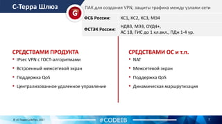 С-Терра Шлюз
7
• IPsec VPN с ГОСТ-алгоритмами
• Встроенный межсетевой экран
• Поддержка QoS
• Централизованное удаленное управление
ФСБ России: КС1, КС2, КС3, МЭ4
ФСТЭК России:
НДВ3, МЭ3, ОУД4+,
АС 1В, ГИС до 1 кл.вкл., ПДн 1-4 ур.
ПАК для создания VPN, защиты трафика между узлами сети
© «С-Терра СиЭсПи», 2017
#CODEIB
СРЕДСТВАМИ ПРОДУКТА
• NAT
• Межсетевой экран
• Поддержка QoS
• Динамическая маршрутизация
СРЕДСТВАМИ ОС и т.п.
 