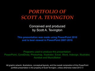 0
Title (24pt Arial Bold Initial Cap)
PORTFOLIO OF
SCOTT A. TEVINGTON
Conceived and produced
by Scott A. Tevington
This presentation was made using PowerPoint 2010
and is best viewed in PowerPoint 2007-2010
Programs used to produce this presentation:
PowerPoint, CorelDraw, Photoshop, Illustrator, Excel, Word, Indesign, Illustrator,
Acrobat and MusicMaker
All graphic artwork, illustrations, conceptual layouts, and the overall composition of this PowerPoint
portfolio presentation is the property of Scott Tevington, unless otherwise noted 2013 
 