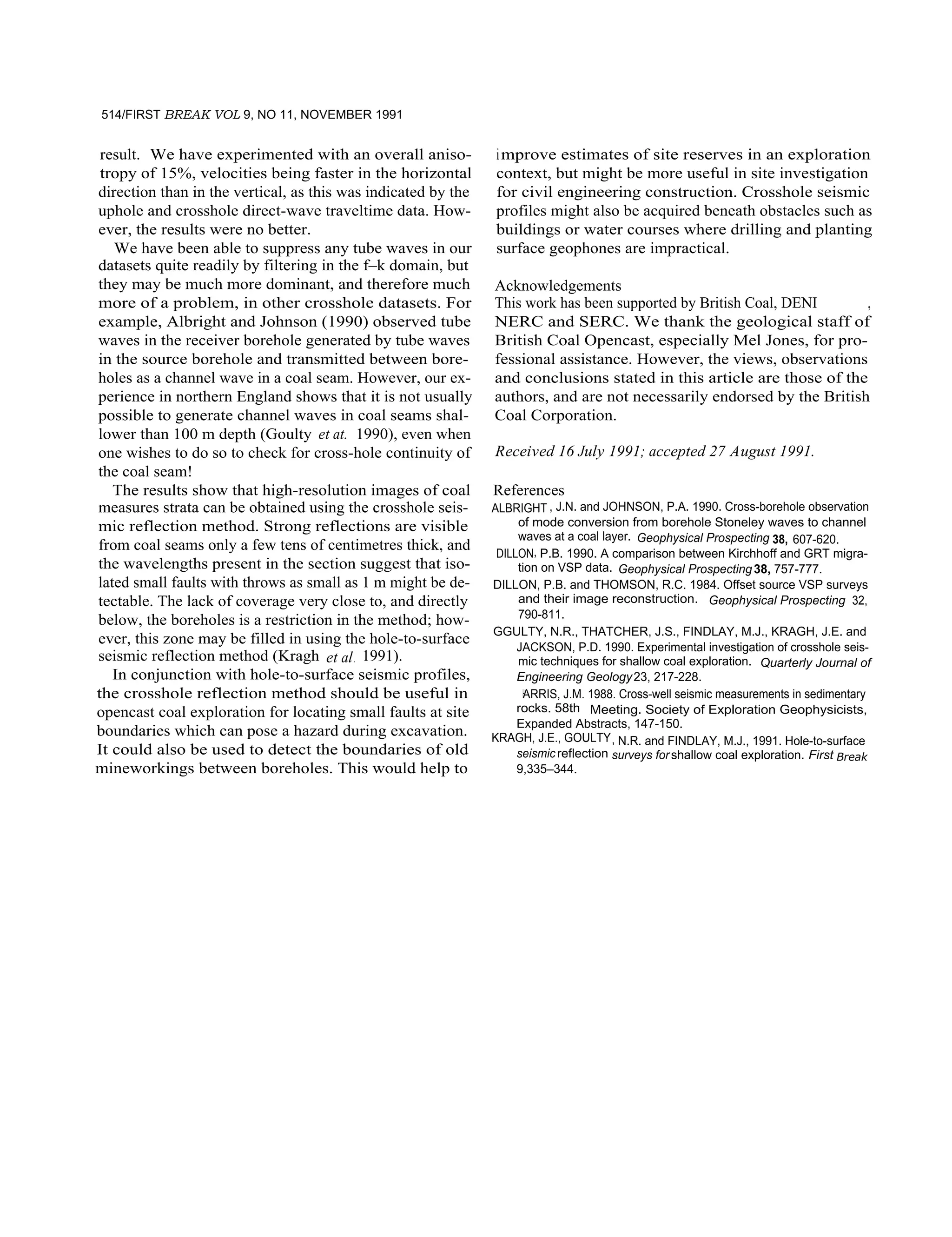 514/FIRST BREAK VOL 9, NO 11, NOVEMBER 1991
result. We have experimented with an overall aniso-
tropy of 15%, velocities being faster in the horizontal
direction than in the vertical, as this was indicated by the
uphole and crosshole direct-wave traveltime data. How-
ever, the results were no better.
We have been able to suppress any tube waves in our
datasets quite readily by filtering in the f–k domain, but
they may be much more dominant, and therefore much
more of a problem, in other crosshole datasets. For
example, Albright and Johnson (1990) observed tube
waves in the receiver borehole generated by tube waves
in the source borehole and transmitted between bore-
holes as a channel wave in a coal seam. However, our ex-
perience in northern England shows that it is not usually
possible to generate channel waves in coal seams shal-
lower than 100 m depth (Goulty et at. 1990), even when
one wishes to do so to check for cross-hole continuity of
the coal seam!
The results show that high-resolution images of coal
measures strata can be obtained using the crosshole seis-
mic reflection method. Strong reflections are visible
from coal seams only a few tens of centimetres thick, and
the wavelengths present in the section suggest that iso-
lated small faults with throws as small as 1 m might be de-
tectable. The lack of coverage very close to, and directly
below, the boreholes is a restriction in the method; how-
ever, this zone may be filled in using the hole-to-surface
seismic reflection method (Kragh et al. 1991).
In conjunction with hole-to-surface seismic profiles,
the crosshole reflection method should be useful in
opencast coal exploration for locating small faults at site
boundaries which can pose a hazard during excavation.
It could also be used to detect the boundaries of old
mineworkings between boreholes. This would help to
improve estimates of site reserves in an exploration
context, but might be more useful in site investigation
for civil engineering construction. Crosshole seismic
profiles might also be acquired beneath obstacles such as
buildings or water courses where drilling and planting
surface geophones are impractical.
Acknowledgements
This work has been supported by British Coal, DENI ,
NERC and SERC. We thank the geological staff of
British Coal Opencast, especially Mel Jones, for pro-
fessional assistance. However, the views, observations
and conclusions stated in this article are those of the
authors, and are not necessarily endorsed by the British
Coal Corporation.
Received 16 July 1991; accepted 27 August 1991.
References
ALBRIGHT , J.N. and JOHNSON, P.A. 1990. Cross-borehole observation
of mode conversion from borehole Stoneley waves to channel
waves at a coal layer. Geophysical Prospecting 38, 607-620.
DILLON, P.B. 1990. A comparison between Kirchhoff and GRT migra-
tion on VSP data. Geophysical Prospecting38, 757-777.
DILLON, P.B. and THOMSON, R.C. 1984. Offset source VSP surveys
and their image reconstruction. Geophysical Prospecting 32,
790-811.
GGULTY, N.R., THATCHER, J.S., FINDLAY, M.J., KRAGH, J.E. and
JACKSON, P.D. 1990. Experimental investigation of crosshole seis-
mic techniques for shallow coal exploration. Quarterly Journal of
Engineering Geology23, 217-228.
HARRIS, J.M. 1988. Cross-well seismic measurements in sedimentary
rocks. 58th Meeting. Society of Exploration Geophysicists,
Expanded Abstracts, 147-150.
KRAGH, J.E., GOULTY, N.R. and FINDLAY, M.J., 1991. Hole-to-surface
seismicreflection surveys forshallow coal exploration. First Break
9,335–344.
 